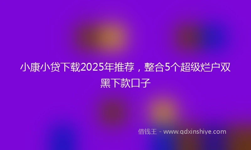 小康小贷下载2025年推荐，整合5个超级烂户双黑下款口子