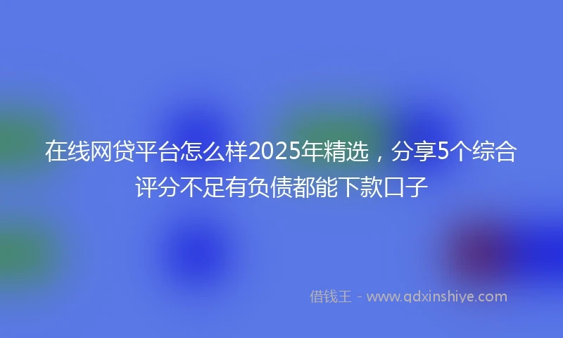 在线网贷平台怎么样2025年精选，分享5个综合评分不足有负债都能下款口子