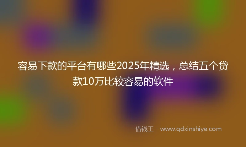 容易下款的平台有哪些2025年精选，总结五个贷款10万比较容易的软件