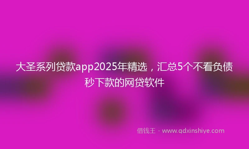 大圣系列贷款app2025年精选，汇总5个不看负债秒下款的网贷软件