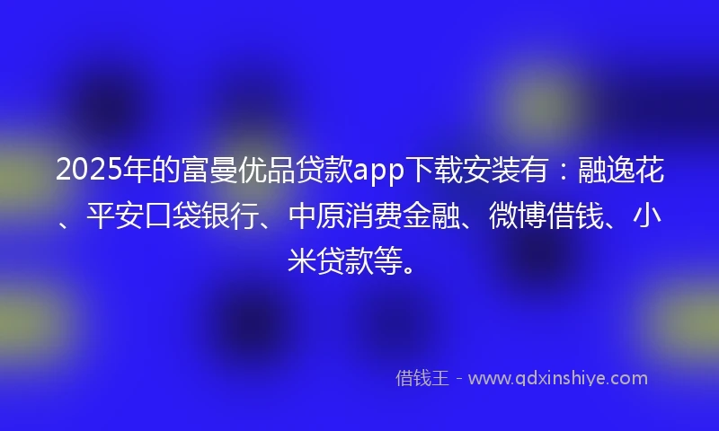 2025年的富曼优品贷款app下载安装有：融逸花、平安口袋银行、中原消费金融、微博借钱、小米贷款等。