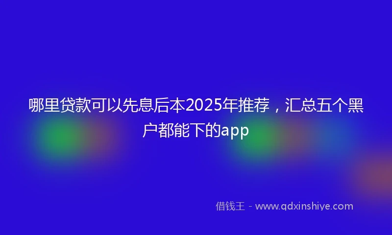 哪里贷款可以先息后本2025年推荐，汇总五个黑户都能下的app