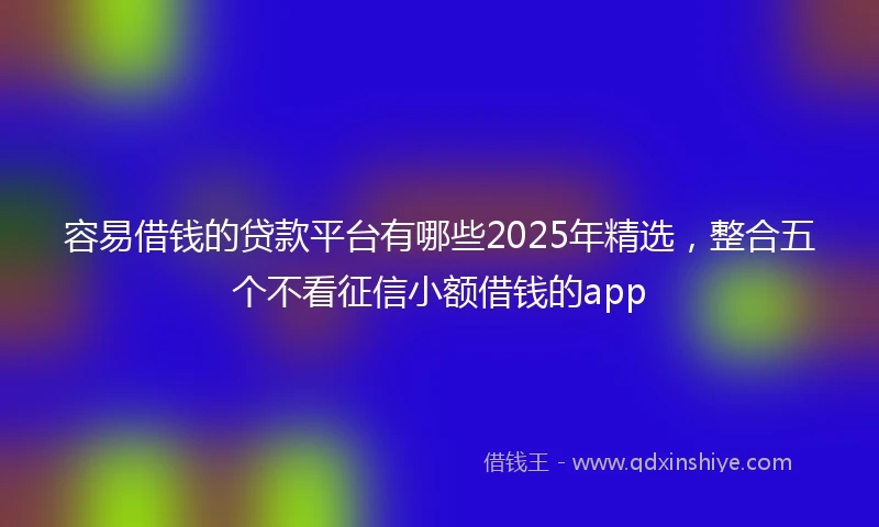 容易借钱的贷款平台有哪些2025年精选，整合五个不看征信小额借钱的app