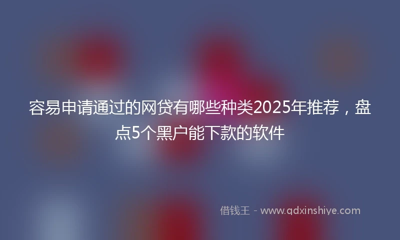 容易申请通过的网贷有哪些种类2025年推荐，盘点5个黑户能下款的软件