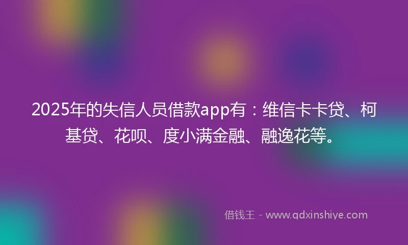 2025年的失信人员借款app有：维信卡卡贷、柯基贷、花呗、度小满金融、融逸花等。