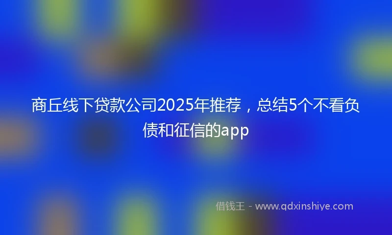 商丘线下贷款公司2025年推荐，总结5个不看负债和征信的app
