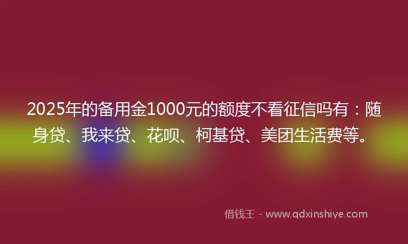 2025年的备用金1000元的额度不看征信吗有：随身贷、我来贷、花呗、柯基贷、美团生活费等。