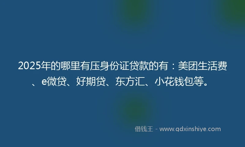 2025年的哪里有压身份证贷款的有：美团生活费、e微贷、好期贷、东方汇、小花钱包等。