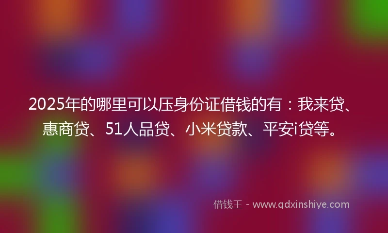 2025年的哪里可以压身份证借钱的有：我来贷、惠商贷、51人品贷、小米贷款、平安i贷等。