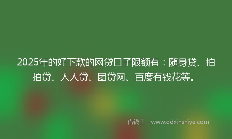 2025年的好下款的网贷口子限额有：随身贷、拍拍贷、人人贷、团贷网、百度有钱花等。