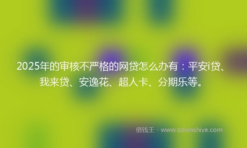2025年的审核不严格的网贷怎么办有：平安i贷、我来贷、安逸花、超人卡、分期乐等。