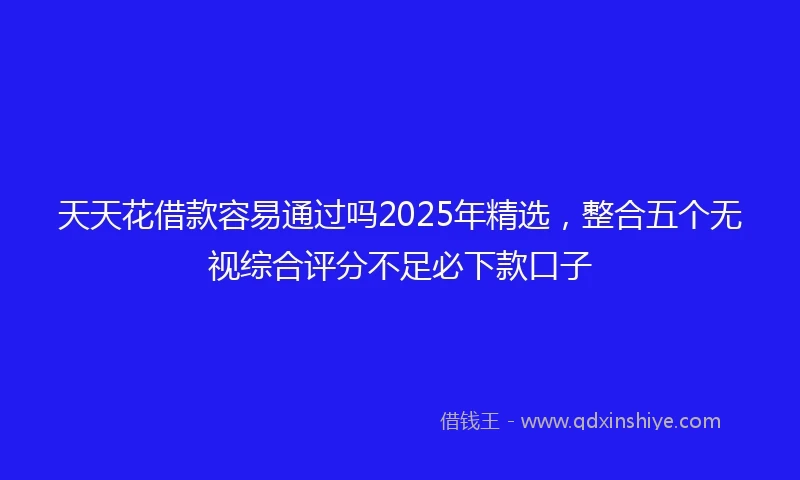天天花借款容易通过吗2025年精选，整合五个无视综合评分不足必下款口子