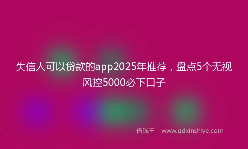 失信人可以贷款的app2025年推荐，盘点5个无视风控5000必下口子