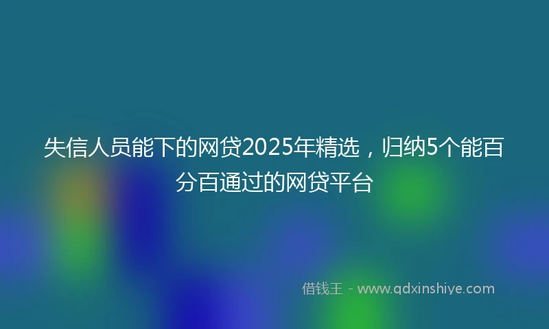 失信人员能下的网贷2025年精选，归纳5个能百分百通过的网贷平台