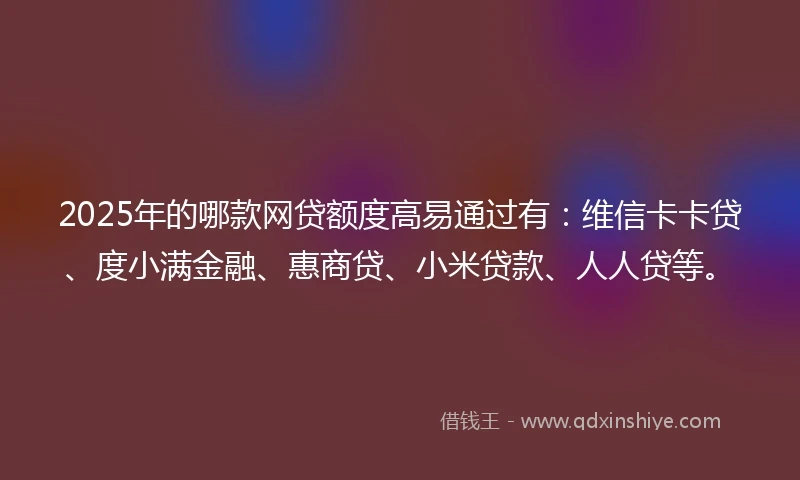 2025年的哪款网贷额度高易通过有：维信卡卡贷、度小满金融、惠商贷、小米贷款、人人贷等。
