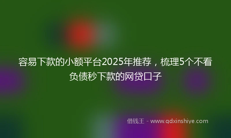 容易下款的小额平台2025年推荐，梳理5个不看负债秒下款的网贷口子