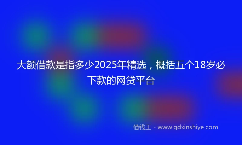 大额借款是指多少2025年精选，概括五个18岁必下款的网贷平台