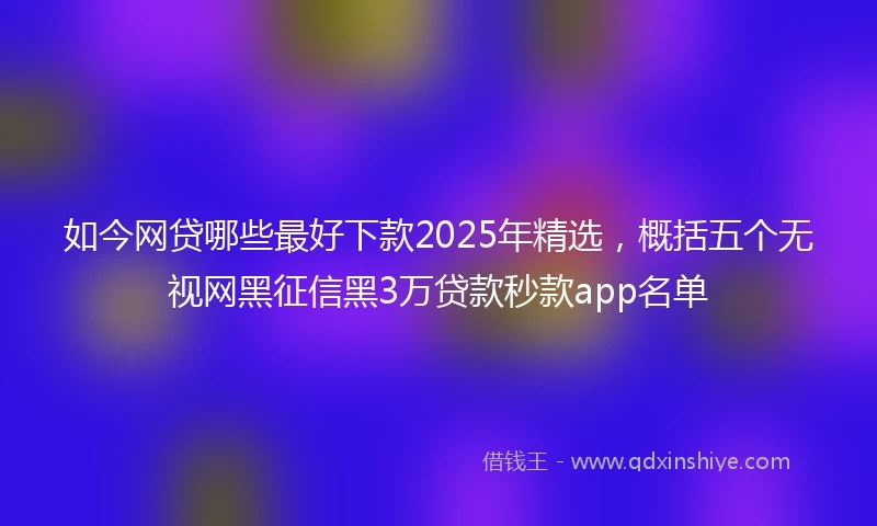 如今网贷哪些最好下款2025年精选，概括五个无视网黑征信黑3万贷款秒款app名单