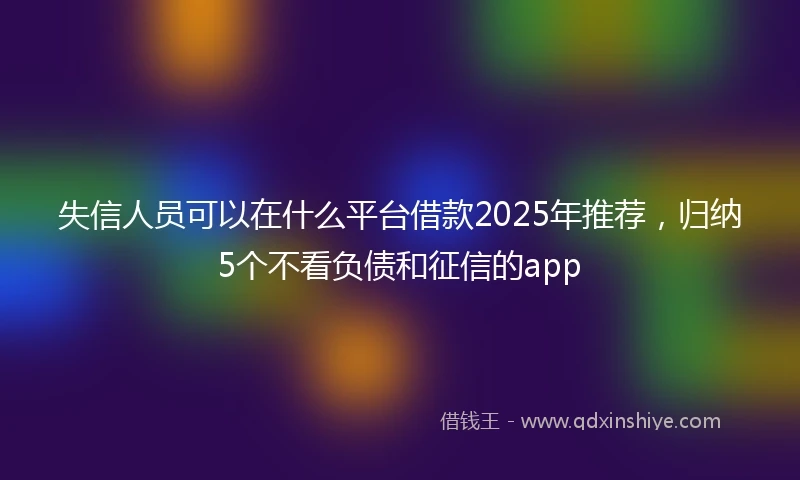失信人员可以在什么平台借款2025年推荐,归纳5个不看负债和征信的app