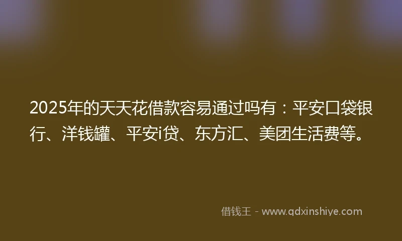 2025年的天天花借款容易通过吗有：平安口袋银行、洋钱罐、平安i贷、东方汇、美团生活费等。