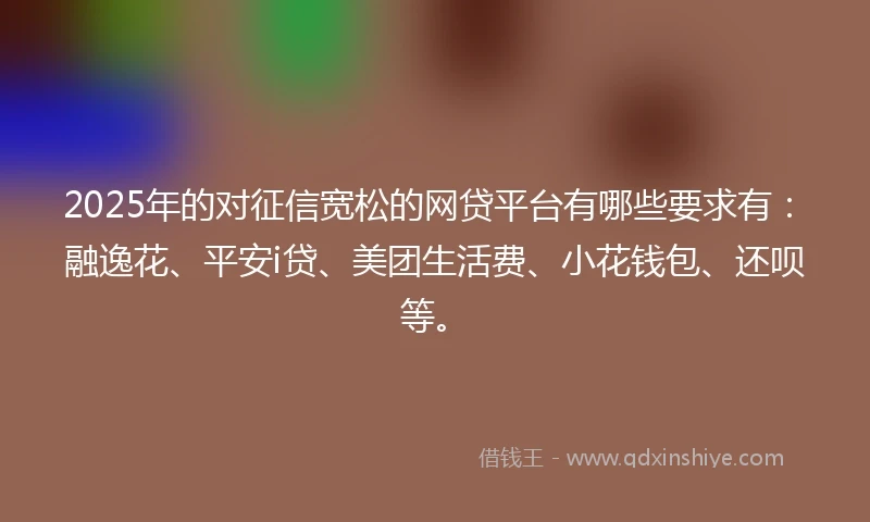 2025年的对征信宽松的网贷平台有哪些要求有：融逸花、平安i贷、美团生活费、小花钱包、还呗等。