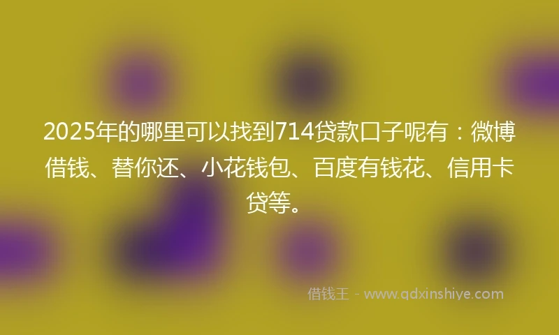 2025年的哪里可以找到714贷款口子呢有：微博借钱、替你还、小花钱包、百度有钱花、信用卡贷等。