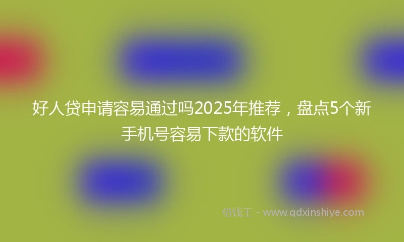 好人贷申请容易通过吗2025年推荐，盘点5个新手机号容易下款的软件