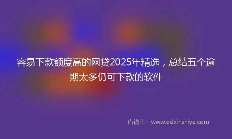 容易下款额度高的网贷2025年精选，总结五个逾期太多仍可下款的软件