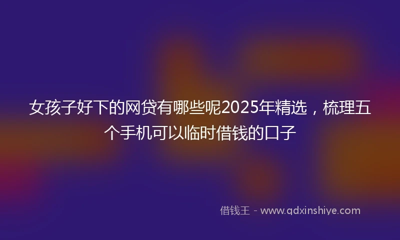 女孩子好下的网贷有哪些呢2025年精选，梳理五个手机可以临时借钱的口子