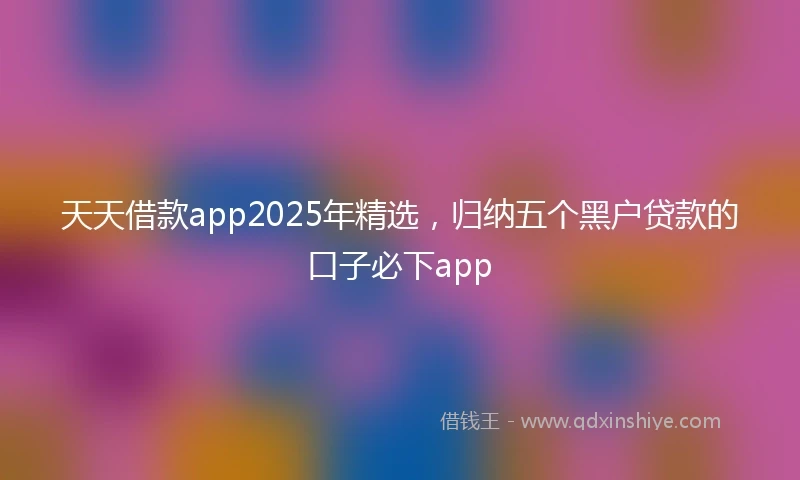 天天借款app2025年精选，归纳五个黑户贷款的口子必下app