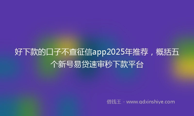 好下款的口子不查征信app2025年推荐，概括五个新号易贷速审秒下款平台