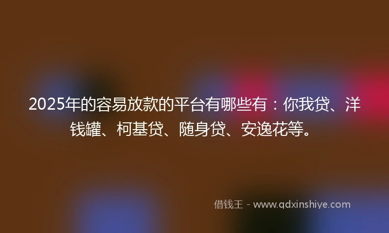 2025年的容易放款的平台有哪些有：你我贷、洋钱罐、柯基贷、随身贷、安逸花等。