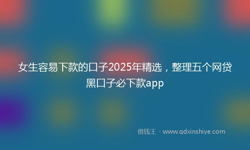 女生容易下款的口子2025年精选，整理五个网贷黑口子必下款app