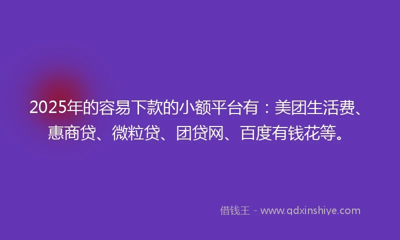 2025年的容易下款的小额平台有：美团生活费、惠商贷、微粒贷、团贷网、百度有钱花等。