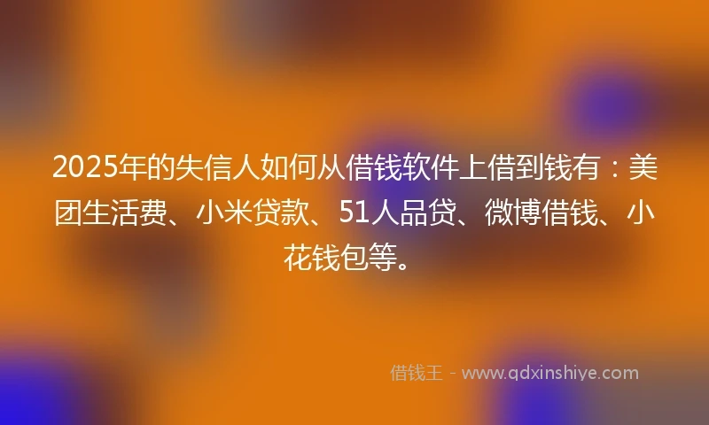 2025年的失信人如何从借钱软件上借到钱有：美团生活费、小米贷款、51人品贷、微博借钱、小花钱包等。