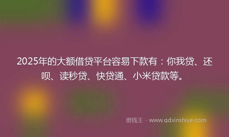 2025年的大额借贷平台容易下款有：你我贷、还呗、读秒贷、快贷通、小米贷款等。
