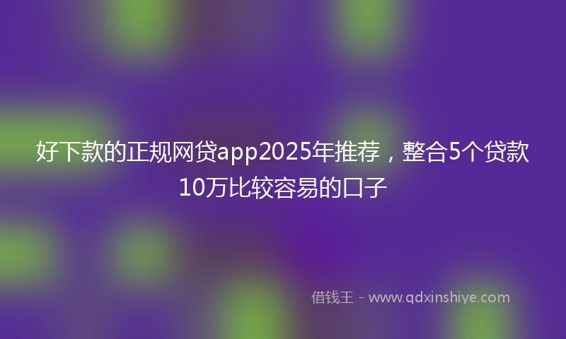 好下款的正规网贷app2025年推荐，整合5个贷款10万比较容易的口子