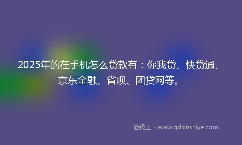 2025年的在手机怎么贷款有：你我贷、快贷通、京东金融、省呗、团贷网等。