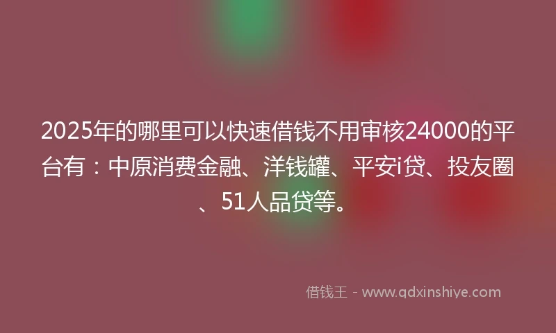2025年的哪里可以快速借钱不用审核24000的平台有：中原消费金融、洋钱罐、平安i贷、投友圈、51人品贷等。