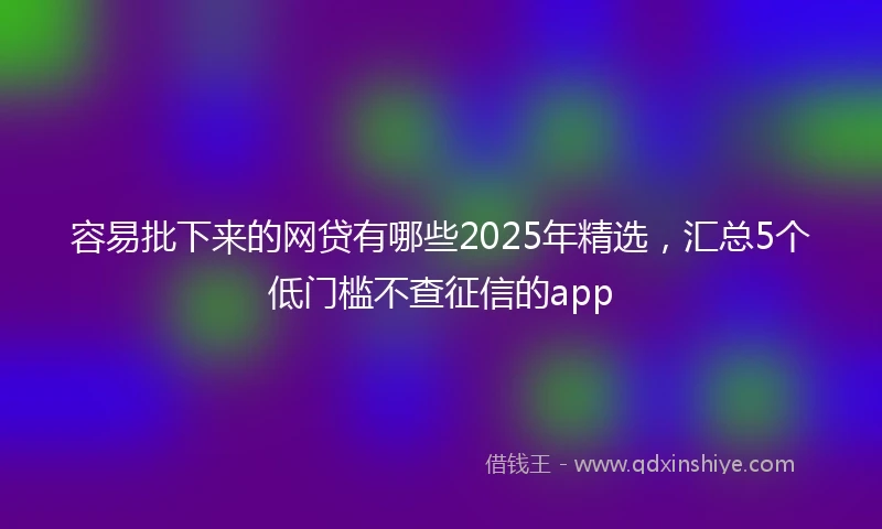 容易批下来的网贷有哪些2025年精选，汇总5个低门槛不查征信的app