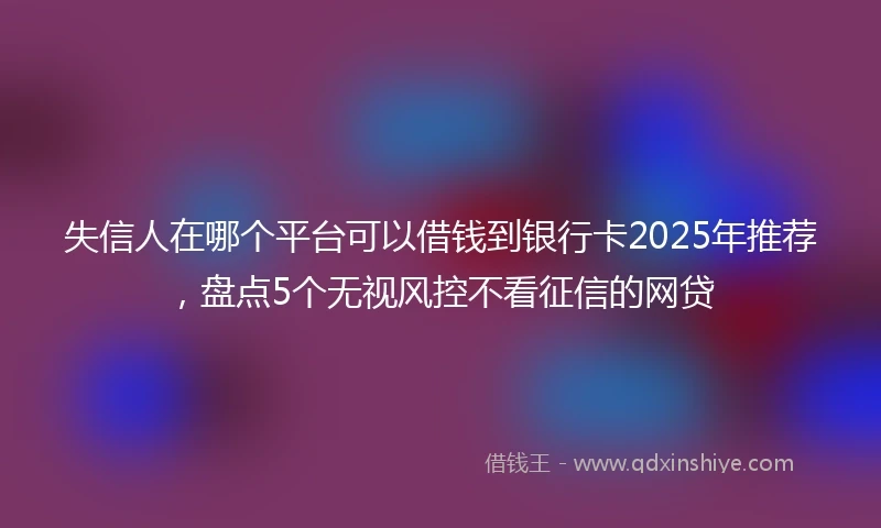 失信人在哪个平台可以借钱到银行卡2025年推荐，盘点5个无视风控不看征信的网贷