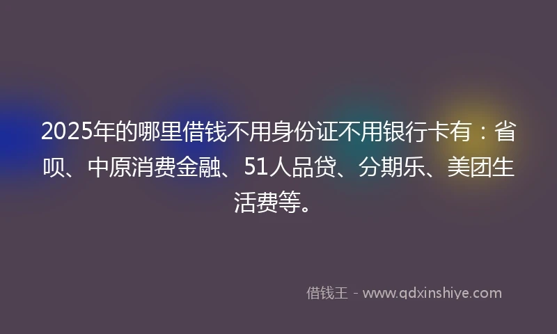 2025年的哪里借钱不用身份证不用银行卡有：省呗、中原消费金融、51人品贷、分期乐、美团生活费等。
