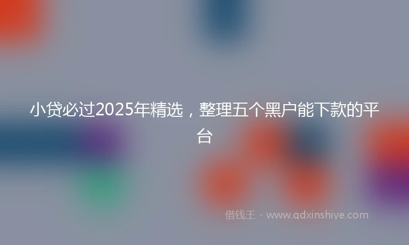 小贷必过2025年精选，整理五个黑户能下款的平台