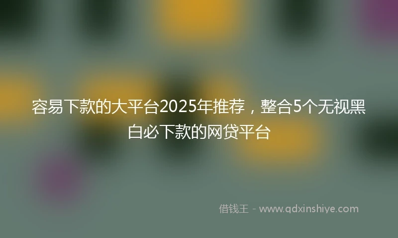 容易下款的大平台2025年推荐，整合5个无视黑白必下款的网贷平台