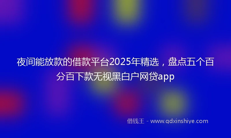 夜间能放款的借款平台2025年精选，盘点五个百分百下款无视黑白户网贷app