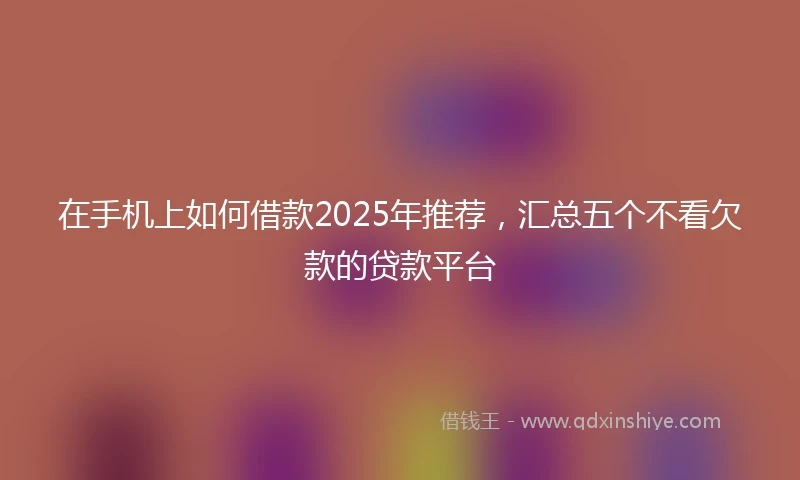 在手机上如何借款2025年推荐，汇总五个不看欠款的贷款平台