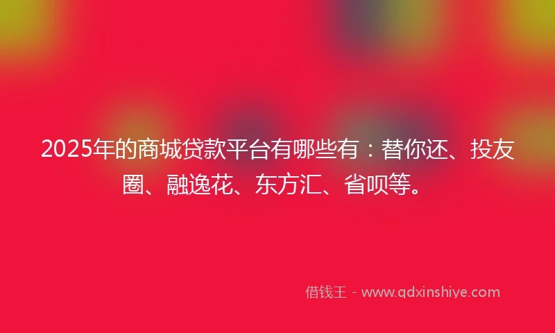 2025年的商城贷款平台有哪些有：替你还、投友圈、融逸花、东方汇、省呗等。