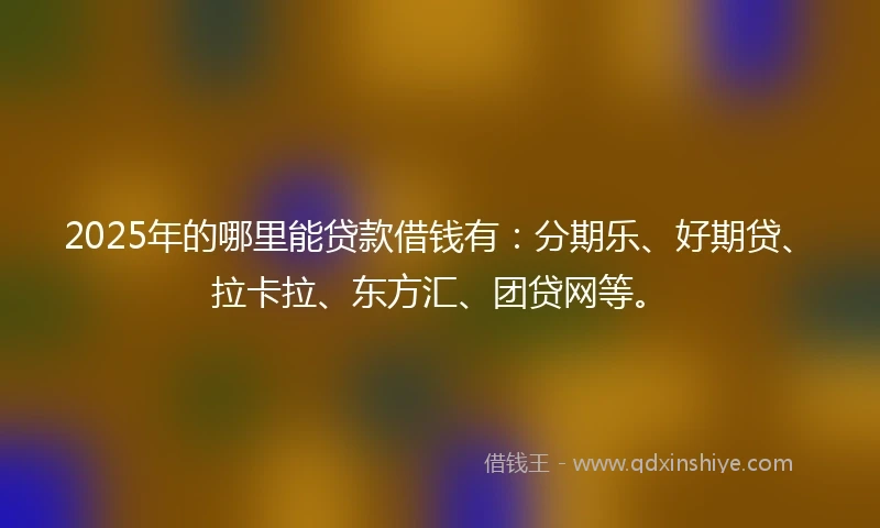 2025年的哪里能贷款借钱有：分期乐、好期贷、拉卡拉、东方汇、团贷网等。