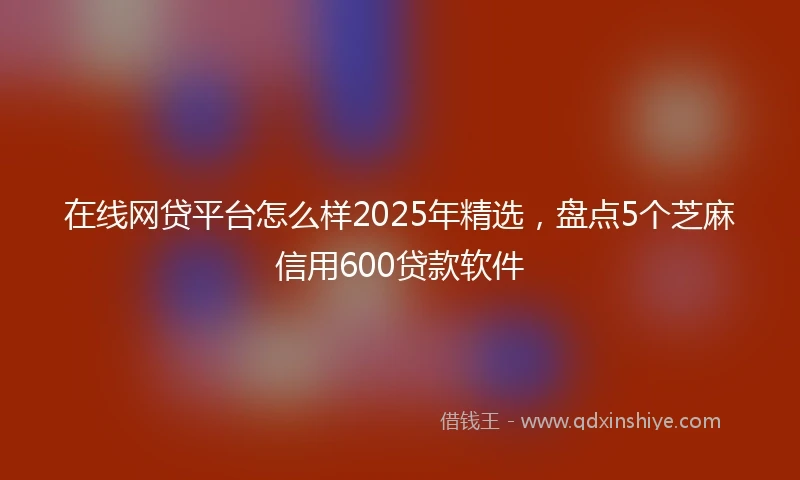 在线网贷平台怎么样2025年精选，盘点5个芝麻信用600贷款软件