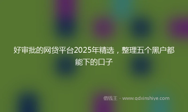 好审批的网贷平台2025年精选，整理五个黑户都能下的口子